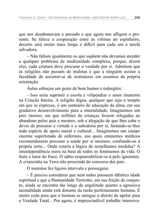 Francisco C. Xavier - Nos Domínios da Mediunidade - pelo Espírito André Luiz   258




que nos desabonavam o passado e que agora nos afligem o pre-
sente. Se falece a cooperação entre as vítimas do espinheiro,
decerto será muito mais longa e difícil para cada um a tarefa
salvadora.
     – Não faltam igualmente os que supõem não devamos atender
a qualquer problema de mediunidade complexa, porque, dizem
eles, cada criatura deve procurar a verdade por si. Admitem que
as religiões não passam de muletas e que a ninguém assiste a
faculdade de socorrer-se de instrutores em assuntos da própria
orientação.
     Áulus esboçou um gesto de bom humor e redargüiu:
     – Isso seria suprimir a escola e vilipendiar o amor imanente
na Criação Inteira. A religião digna, qualquer que seja o templo
em que se expresse, é um santuário de educação da alma, em seu
gradativo desenvolvimento para a imortalidade. Imaginemos um
país imenso, em que milhões de crianças fossem relegadas ao
abandono pelos pais e mestres, sob a alegação de que lhes cabe o
dever de procurar a virtude e a sabedoria por si, furtando-se-lhes
toda espécie de apoio moral e cultural... Imaginemos um campo
enorme superlotado de enfermos, aos quais eminentes médicos
recomendassem procurar a saúde por si mesmos, confiando-os à
própria sorte... Onde estaria a lógica de semelhantes medidas? A
interdependência mora na base de todos os fenômenos da vida. O
forte é tutor do fraco. O sábio responsabilizar-se-á pelo ignorante.
A criancinha na Terra não prescinde do concurso dos pais.
     O instrutor fez ligeiro intervalo e prosseguiu:
     – É preciso considerar que nem todos possuem idêntica idade
espiritual e que a Humanidade Terrestre, em sua feição de conjun-
to, ainda se encontra tão longe da angelitude quanto a agressiva
animalidade ainda está distante da razão perfeitamente humana. É
muito cedo para que o homem se arrogue o direito de apelar para
a Verdade Total... Por agora, é imprescindível trabalhe intensiva-
 