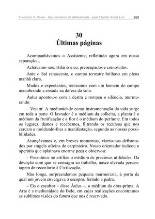 Francisco C. Xavier - Nos Domínios da Mediunidade - pelo Espírito André Luiz   260




                                30
                          Últimas páginas
     Acompanhávamos o Assistente, refletindo agora em nossa
separação...
     Achávamo-nos, Hilário e eu, preocupados e comovidos.
     Ante o Sol renascente, o campo terrestre brilhava em plena
manhã clara.
     Mudos e expectantes, renteamos com um homem do campo
manobrando a enxada na defesa do solo.
     Áulus apontou-o com a destra e rompeu o silêncio, murmu-
rando:
     – Vejam! A mediunidade como instrumentação da vida surge
em toda a parte. O lavrador é o médium da colheita, a planta é o
médium da frutificação e a flor é o médium do perfume. Em todos
os lugares, damos e recebemos, filtrando os recursos que nos
cercam e moldando-lhes a manifestação, segundo as nossas possi-
bilidades.
     Avançávamos e, em breves momentos, víamo-nos defronta-
dos por singela oficina de carpinteiro. Nosso orientador indicou o
operário que aplainava enorme peça e observou:
     – Possuímos no artífice o médium de preciosas utilidades. Da
devoção com que se consagra ao trabalho, nasce elevada percen-
tagem de reconforto à Civilização.
     Não longe, surpreendemos pequena marmoraria, à porta da
qual um jovem envergava o escopro, ferindo a pedra.
     – Eis o escultor – disse Áulus –, o médium da obra-prima. A
Arte é a mediunidade do Belo, em cujas realizações encontramos
as sublimes visões do futuro que nos é reservado.
 