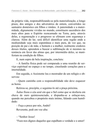 Francisco C. Xavier - Nos Domínios da Mediunidade - pelo Espírito André Luiz   262




da própria vida, responsabilizando-se pela materialização, a longo
prazo, dos amigos e dos adversários de ontem, convertidos no
santuário doméstico em filhos e irmãos. A paternidade e a mater-
nidade, dignamente vividas no mundo, constituem sacerdócio dos
mais altos para o Espírito reencarnado na Terra, pois, através
delas, a regeneração e o progresso se efetuam com segurança e
clareza. Além do lar, será difícil identificar uma região onde a
mediunidade seja mais espontânea e mais pura, de vez que, na
posição de pai e de mãe, o homem e a mulher, realmente credores
desses títulos, aprendem a buscar a sublimação de si mesmos na
renúncia em favor das almas que, por intermédio deles, se mani-
festam na condição de filhos.
     E, num sopro de bela inspiração, concluiu:
     – A família física pode ser comparada a uma reunião de ser-
viço espiritual no espaço e no tempo, cinzelando corações para a
imortalidade.
     Em seguida, o Assistente leu o mostrador de um relógio e ob-
servou:
     – Quem caminha com a responsabilidade não deve esquecer
as horas.
     Retirou-se, precipite, e seguimo-lo até a praça próxima.
     Áulus fixou o céu azul em que o Sol como que se desfazia em
chuva de ouro quintessenciado, e dispunha-se a enlaçar-nos,
quando me percebeu o propósito mais intimo, falando com humil-
dade:
     – Faça a prece por nós, André!
     Reverente, pedi em voz alta:

     – “Senhor Jesus!
     “Faze-nos dignos daqueles que espalham a verdade e o amor!
 