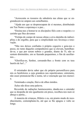 Francisco C. Xavier - Nos Domínios da Mediunidade - pelo Espírito André Luiz   263




    “Acrescenta os tesouros da sabedoria nas almas que se en-
grandecem no amparo aos semelhantes.
    “Ajuda aos que se despreocupam de si mesmos, distribuindo
em Teu Nome a esperança e a paz...
    “Ensina-nos a honrar-te os discípulos fiéis com o respeito e o
carinho que lhes devemos
    “Extirpa do campo de nossas almas a erva daninha da indisci-
plina e do orgulho, para que a simplicidade nos favoreça a reno-
vação.
    “Não nos deixes confiados à própria cegueira e guia-nos o
passo, no rumo daqueles companheiros que se elevam, humilhan-
do-se, e que por serem nobres e grandes, diante de Ti, não se
sentem diminuídos, em se fazendo pequeninos, a fim de auxiliar-
nos...
    “Glorifica-os, Senhor, coroando-lhes a fronte com os teus
lauréis de luz!...”

    O orientador devia saber que ele próprio personificava para
nós os benfeitores a cuja grandeza nos reportávamos; entretanto,
não ousei pronunciar-lhe o nome, tal a veneração que nos mereci-
a.
    Terminada a oração, fitei-o de olhos úmidos.
    Áulus não disse uma palavra.
    Revestido de radiações luminescentes, dando-nos a entender
que se despedia de nós igualmente em prece, recolheu-nos num só
abraço e partiu...
    À maneira de crianças, Hilário e eu, em pranto mudo de reco-
nhecimento, contemplamo-lo, até que se lhe apagou o vulto ao
longe.
 