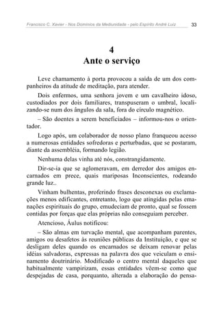 Francisco C. Xavier - Nos Domínios da Mediunidade - pelo Espírito André Luiz   33




                                  4
                            Ante o serviço
     Leve chamamento à porta provocou a saída de um dos com-
panheiros da atitude de meditação, para atender.
     Dois enfermos, uma senhora jovem e um cavalheiro idoso,
custodiados por dois familiares, transpuseram o umbral, locali-
zando-se num dos ângulos da sala, fora do círculo magnético.
     – São doentes a serem beneficiados – informou-nos o orien-
tador.
     Logo após, um colaborador de nosso plano franqueou acesso
a numerosas entidades sofredoras e perturbadas, que se postaram,
diante da assembléia, formando legião.
     Nenhuma delas vinha até nós, constrangidamente.
     Dir-se-ia que se aglomeravam, em derredor dos amigos en-
carnados em prece, quais mariposas Inconscientes, rodeando
grande luz..
     Vinham bulhentas, proferindo frases desconexas ou exclama-
ções menos edificantes, entretanto, logo que atingidas pelas ema-
nações espirituais do grupo, emudeciam de pronto, qual se fossem
contidas por forças que elas próprias não conseguiam perceber.
     Atencioso, Áulus notificou:
     – São almas em turvação mental, que acompanham parentes,
amigos ou desafetos às reuniões públicas da Instituição, e que se
desligam deles quando os encarnados se deixam renovar pelas
idéias salvadoras, expressas na palavra dos que veiculam o ensi-
namento doutrinário. Modificado o centro mental daqueles que
habitualmente vampirizam, essas entidades vêem-se como que
despejadas de casa, porquanto, alterada a elaboração do pensa-
 