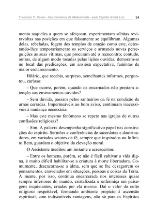 Francisco C. Xavier - Nos Domínios da Mediunidade - pelo Espírito André Luiz   34




mento naqueles a quem se afeiçoam, experimentam súbitas revi-
ravoltas nas posições em que falsamente se equilibram. Algumas
delas, rebeladas, fogem dos templos de oração como este, detes-
tando-lhes temporariamente os serviços e armando novas perse-
guições às suas vítimas, que procuram até o reencontro; contudo,
outras, de algum modo tocadas pelas lições ouvidas, demoram-se
no local das predicações, em ansiosa expectativa, famintas de
maior esclarecimento.
     Hilário, que recebia, surpreso, semelhantes informes, pergun-
tou, curioso:
     – Que ocorre, porém, quando os encarnados não prestam a-
tenção aos ensinamentos ouvidos?
     – Sem dúvida, passam pelos santuários da fé na condição de
urnas cerradas. Impermeáveis ao bom aviso, continuam inacessí-
veis à mudança necessária.
     – Mas este mesmo fenômeno se repete nas igrejas de outras
confissões religiosas?
     – Sim. A palavra desempenha significativo papel nas constru-
ções do espírito. Sermões e conferências de sacerdotes e doutrina-
dores, em variados setores da fé, sempre que inspirados no Infini-
to Bem, guardam o objetivo da elevação moral.
     O Assistente meditou um instante e acrescentou:
     – Entre os homens, porém, se não é fácil cultivar a vida dig-
na, é muito difícil habilitar-se a criatura à morte libertadora. Co-
mumente, desencarna-se a alma, sem que se lhe desagarrem os
pensamentos, enovelados em situações, pessoas e coisas da Terra.
A mente, por isso, continua encarcerada nos interesses quase
sempre inferiores do mundo, cristalizada e enfermiça em paisa-
gens inquietantes, criadas por ela mesma. Daí o valor do culto
religioso respeitável, formando ambiente propício à ascensão
espiritual, com indiscutíveis vantagens, não só para os Espíritos
 