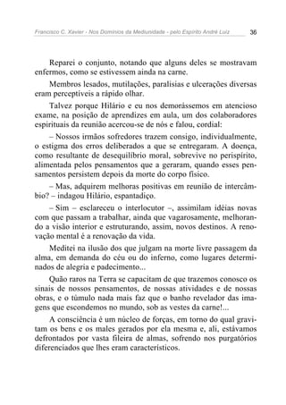 Francisco C. Xavier - Nos Domínios da Mediunidade - pelo Espírito André Luiz   36




     Reparei o conjunto, notando que alguns deles se mostravam
enfermos, como se estivessem ainda na carne.
     Membros lesados, mutilações, paralisias e ulcerações diversas
eram perceptíveis a rápido olhar.
     Talvez porque Hilário e eu nos demorássemos em atencioso
exame, na posição de aprendizes em aula, um dos colaboradores
espirituais da reunião acercou-se de nós e falou, cordial:
     – Nossos irmãos sofredores trazem consigo, individualmente,
o estigma dos erros deliberados a que se entregaram. A doença,
como resultante de desequilíbrio moral, sobrevive no perispírito,
alimentada pelos pensamentos que a geraram, quando esses pen-
samentos persistem depois da morte do corpo físico.
     – Mas, adquirem melhoras positivas em reunião de intercâm-
bio? – indagou Hilário, espantadiço.
     – Sim – esclareceu o interlocutor –, assimilam idéias novas
com que passam a trabalhar, ainda que vagarosamente, melhoran-
do a visão interior e estruturando, assim, novos destinos. A reno-
vação mental é a renovação da vida.
     Meditei na ilusão dos que julgam na morte livre passagem da
alma, em demanda do céu ou do inferno, como lugares determi-
nados de alegria e padecimento...
     Quão raros na Terra se capacitam de que trazemos conosco os
sinais de nossos pensamentos, de nossas atividades e de nossas
obras, e o túmulo nada mais faz que o banho revelador das ima-
gens que escondemos no mundo, sob as vestes da carne!...
     A consciência é um núcleo de forças, em torno do qual gravi-
tam os bens e os males gerados por ela mesma e, ali, estávamos
defrontados por vasta fileira de almas, sofrendo nos purgatórios
diferenciados que lhes eram característicos.
 