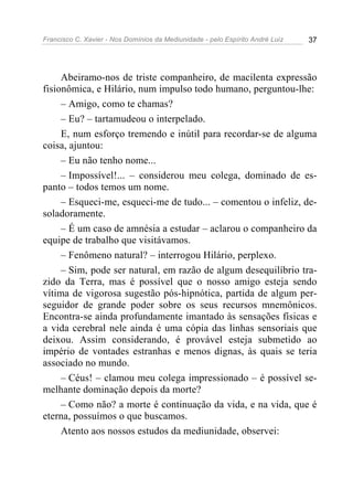 Francisco C. Xavier - Nos Domínios da Mediunidade - pelo Espírito André Luiz   37




     Abeiramo-nos de triste companheiro, de macilenta expressão
fisionômica, e Hilário, num impulso todo humano, perguntou-lhe:
     – Amigo, como te chamas?
     – Eu? – tartamudeou o interpelado.
     E, num esforço tremendo e inútil para recordar-se de alguma
coisa, ajuntou:
     – Eu não tenho nome...
     – Impossível!... – considerou meu colega, dominado de es-
panto – todos temos um nome.
     – Esqueci-me, esqueci-me de tudo... – comentou o infeliz, de-
soladoramente.
     – É um caso de amnésia a estudar – aclarou o companheiro da
equipe de trabalho que visitávamos.
     – Fenômeno natural? – interrogou Hilário, perplexo.
     – Sim, pode ser natural, em razão de algum desequilíbrio tra-
zido da Terra, mas é possível que o nosso amigo esteja sendo
vítima de vigorosa sugestão pós-hipnótica, partida de algum per-
seguidor de grande poder sobre os seus recursos mnemônicos.
Encontra-se ainda profundamente imantado às sensações físicas e
a vida cerebral nele ainda é uma cópia das linhas sensoriais que
deixou. Assim considerando, é provável esteja submetido ao
império de vontades estranhas e menos dignas, às quais se teria
associado no mundo.
     – Céus! – clamou meu colega impressionado – é possível se-
melhante dominação depois da morte?
     – Como não? a morte é continuação da vida, e na vida, que é
eterna, possuímos o que buscamos.
     Atento aos nossos estudos da mediunidade, observei:
 