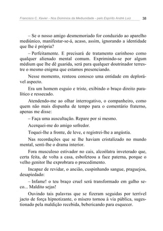 Francisco C. Xavier - Nos Domínios da Mediunidade - pelo Espírito André Luiz   38




     – Se o nosso amigo desmemoriado for conduzido ao aparelho
mediúnico, manifestar-se-á, acaso, assim, ignorando a identidade
que lhe é própria?
     – Perfeitamente. E precisará de tratamento carinhoso como
qualquer alienado mental comum. Exprimindo-se por algum
médium que lhe dê guarida, será para qualquer doutrinador terres-
tre o mesmo enigma que estamos presenciando.
     Nesse momento, renteou conosco uma entidade em deplorá-
vel aspecto.
     Era um homem esguio e triste, exibindo o braço direito para-
lítico e ressecado.
     Atendendo-me ao olhar interrogativo, o companheiro, como
quem não mais dispunha de tempo para o comentário fraterno,
apenas me disse:
     – Faça uma auscultação. Repare por si mesmo.
     Acerquei-me do amigo sofredor.
     Toquei-lhe a fronte, de leve, e registrei-lhe a angústia.
     Nas recordações que se lhe haviam cristalizado no mundo
mental, senti-lhe o drama interior.
     Fora musculoso estivador no cais, alcoólatra inveterado que,
certa feita, de volta a casa, esbofeteou a face paterna, porque o
velho genitor lhe exprobrara o procedimento.
     Incapaz de revidar, o ancião, cuspinhando sangue, praguejou,
desapiedado:
     – Infame! o teu braço cruel será transformado em galho se-
co... Maldito sejas!
     Ouvindo tais palavras que se fizeram seguidas por terrível
jacto de força hipnotizante, o mísero tornou à via pública, suges-
tionado pela maldição recebida, bebericando para esquecer.
 