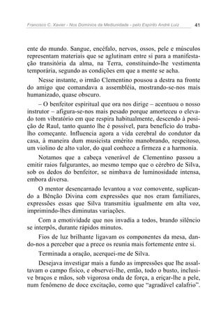 Francisco C. Xavier - Nos Domínios da Mediunidade - pelo Espírito André Luiz   41




ente do mundo. Sangue, encéfalo, nervos, ossos, pele e músculos
representam materiais que se aglutinam entre si para a manifesta-
ção transitória da alma, na Terra, constituindo-lhe vestimenta
temporária, segundo as condições em que a mente se acha.
     Nesse instante, o irmão Clementino pousou a destra na fronte
do amigo que comandava a assembléia, mostrando-se-nos mais
humanizado, quase obscuro.
     – O benfeitor espiritual que ora nos dirige – acentuou o nosso
instrutor – afigura-se-nos mais pesado porque amorteceu o eleva-
do tom vibratório em que respira habitualmente, descendo à posi-
ção de Raul, tanto quanto lhe é possível, para benefício do traba-
lho começante. Influencia agora a vida cerebral do condutor da
casa, à maneira dum musicista emérito manobrando, respeitoso,
um violino de alto valor, do qual conhece a firmeza e a harmonia.
     Notamos que a cabeça venerável de Clementino passou a
emitir raios fulgurantes, ao mesmo tempo que o cérebro de Silva,
sob os dedos do benfeitor, se nimbava de luminosidade intensa,
embora diversa.
     O mentor desencarnado levantou a voz comovente, suplican-
do a Bênção Divina com expressões que nos eram familiares,
expressões essas que Silva transmitiu igualmente em alta voz,
imprimindo-lhes diminutas variações.
     Com a emotividade que nos invadia a todos, brando silêncio
se interpôs, durante rápidos minutos.
     Fios de luz brilhante ligavam os componentes da mesa, dan-
do-nos a perceber que a prece os reunia mais fortemente entre si.
     Terminada a oração, acerquei-me de Silva.
     Desejava investigar mais a fundo as impressões que lhe assal-
tavam o campo físico, e observei-lhe, então, todo o busto, inclusi-
ve braços e mãos, sob vigorosa onda de força, a eriçar-lhe a pele,
num fenômeno de doce excitação, como que “agradável calafrio”.
 