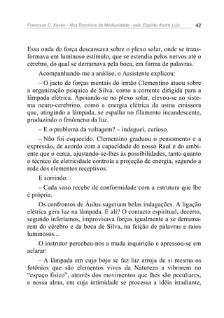 Francisco C. Xavier - Nos Domínios da Mediunidade - pelo Espírito André Luiz   42




Essa onda de força descansava sobre o plexo solar, onde se trans-
formava em luminoso estímulo, que se estendia pelos nervos até o
cérebro, do qual se derramava pela boca, em forma de palavras.
     Acompanhando-me a análise, o Assistente explicou:
     – O jacto de forças mentais do irmão Clementino atuou sobre
a organização psíquica de Silva, como a corrente dirigida para a
lâmpada elétrica. Apoiando-se no plexo solar, elevou-se ao siste-
ma neuro-cerebrino, como a energia elétrica da usina emissora
que, atingindo a lâmpada, se espalha no filamento incandescente,
produzindo o fenômeno da luz.
     – E o problema da voltagem? – indaguei, curioso.
     – Não foi esquecido. Clementino graduou o pensamento e a
expressão, de acordo com a capacidade do nosso Raul e do ambi-
ente que o cerca, ajustando-se-lhes às possibilidades, tanto quanto
o técnico de eletricidade controla a projeção de energia, segundo a
rede dos elementos receptivos.
     E sorrindo:
     – Cada vaso recebe de conformidade com a estrutura que lhe
é própria.
     Os confrontos de Áulus sugeriam belas indagações. A ligação
elétrica gera luz na lâmpada. E ali? O contacto espiritual, decerto,
segundo inferíamos, improvisava forças igualmente a se derrama-
rem do cérebro e da boca de Silva, na feição de palavras e raios
luminosos...
     O instrutor percebeu-nos a muda inquirição e apressou-se em
aclarar:
     – A lâmpada em cujo bojo se faz luz arroja de si mesma os
fotônios que são elementos vivos da Natureza a vibrarem no
“espaço físico”, através dos movimentos que lhes são peculiares,
e nossa alma, em cuja intimidade se processa a idéia irradiante,
 