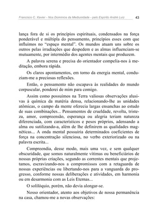 Francisco C. Xavier - Nos Domínios da Mediunidade - pelo Espírito André Luiz   43




lança fora de si os princípios espirituais, condensados na força
ponderável e múltipla do pensamento, princípios esses com que
influímos no “espaço mental”. Os mundos atuam uns sobre os
outros pelas irradiações que despedem e as almas influenciam-se
mutuamente, por intermédio dos agentes mentais que produzem.
     A palavra serena e precisa do orientador compelia-nos à me-
ditação, embora rápida.
     Os claros apontamentos, em torno da energia mental, condu-
ziam-me a preciosas reflexões.
     Então, o pensamento não escapava às realidades do mundo
corpuscular, ponderei de mim para comigo.
     Assim como possuímos na Terra valiosas observações alusi-
vas à química da matéria densa, relacionando-lhe as unidades
atômicas, o campo da mente oferecia largas ensanchas ao estudo
de suas combinações... Pensamentos de crueldade, revolta, triste-
za, amor, compreensão, esperança ou alegria teriam natureza
diferenciada, com característicos e pesos próprios, adensando a
alma ou sutilizando-a, além de lhe definirem as qualidades mag-
néticas... A onda mental possuiria determinados coeficientes de
força na concentração silenciosa, no verbo exteriorizado ou na
palavra escrita...
     Compreendia, desse modo, mais uma vez, e sem qualquer
obscuridade, que somos naturalmente vítimas ou beneficiários de
nossas próprias criações, segundo as correntes mentais que proje-
tamos, escravizando-nos a compromissos com a retaguarda de
nossas experiências ou libertando-nos para a vanguarda do pro-
gresso, conforme nossas deliberações e atividades, em harmonia
ou em desarmonia com as Leis Eternas...
     O solilóquio, porém, não devia alongar-se.
     Nosso orientador, atento aos objetivos de nossa permanência
na casa, chamou-me a novas observações:
 