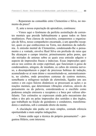 Francisco C. Xavier - Nos Domínios da Mediunidade - pelo Espírito André Luiz   44




     – Repararam na comunhão entre Clementino e Silva, no mo-
mento da prece?
     E, ante a nossa expectação de aprendizes, continuou:
     – Vimos aqui o fenômeno da perfeita assimilação de corren-
tes mentais que preside habitualmente a quase todos os fatos
mediúnicos. Para clareza de raciocínio, comparemos a organiza-
ção de Silva, nosso companheiro encarnado, a um aparelho recep-
tor, quais os que conhecemos na Terra, nos domínios da radiofo-
nia. A emissão mental de Clementino, condensando-lhe o pensa-
mento e a vontade, envolve Raul Silva em profusão de raios que
lhe alcançam o campo interior, primeiramente pelos poros, que
são miríades de antenas sobre as quais essa emissão adquire o
aspecto de impressões fracas e indecisas. Essas impressões apoi-
am-se nos centros do corpo espiritual, que funcionam à guisa de
condensadores, atingem, de imediato, os cabos do sistema nervo-
so, a desempenharem o papel de preciosas bobinas de indução,
acumulando-se aí num átimo e reconstituindo-se, automaticamen-
te, no cérebro, onde possuímos centenas de centros motores,
semelhante a milagroso teclado de eletroímãs, ligados uns aos
outros e em cujos fulcros dinâmicos se processam as ações e as
reações mentais, que determinam vibrações criativas, através do
pensamento ou da palavra, considerando-se o encéfalo como
poderosa estação emissora e receptora e a boca por valioso alto-
falante. Tais estímulos se expressam ainda pelo mecanismo das
mãos e dos pés ou pelas impressões dos sentidos e dos órgãos,
que trabalham na feição de guindastes e condutores, transforma-
dores e analistas, sob o comando direto da mente.
     A elucidação não podia ser mais simples, contudo oferecia
oportunidade a mais amplas indagações.
     – Temos então aqui a técnica do próprio pensamento? – per-
guntou Hilário, com interesse.
 