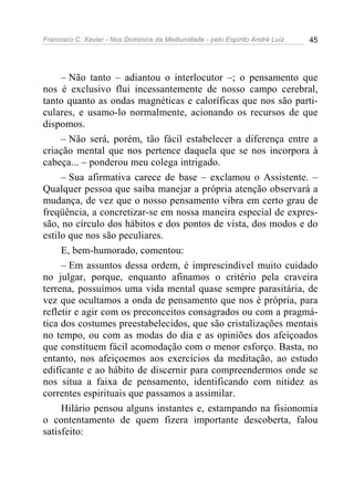 Francisco C. Xavier - Nos Domínios da Mediunidade - pelo Espírito André Luiz   45




     – Não tanto – adiantou o interlocutor –; o pensamento que
nos é exclusivo flui incessantemente de nosso campo cerebral,
tanto quanto as ondas magnéticas e caloríficas que nos são parti-
culares, e usamo-lo normalmente, acionando os recursos de que
dispomos.
     – Não será, porém, tão fácil estabelecer a diferença entre a
criação mental que nos pertence daquela que se nos incorpora à
cabeça... – ponderou meu colega intrigado.
     – Sua afirmativa carece de base – exclamou o Assistente. –
Qualquer pessoa que saiba manejar a própria atenção observará a
mudança, de vez que o nosso pensamento vibra em certo grau de
freqüência, a concretizar-se em nossa maneira especial de expres-
são, no círculo dos hábitos e dos pontos de vista, dos modos e do
estilo que nos são peculiares.
     E, bem-humorado, comentou:
     – Em assuntos dessa ordem, é imprescindível muito cuidado
no julgar, porque, enquanto afinamos o critério pela craveira
terrena, possuímos uma vida mental quase sempre parasitária, de
vez que ocultamos a onda de pensamento que nos é própria, para
refletir e agir com os preconceitos consagrados ou com a pragmá-
tica dos costumes preestabelecidos, que são cristalizações mentais
no tempo, ou com as modas do dia e as opiniões dos afeiçoados
que constituem fácil acomodação com o menor esforço. Basta, no
entanto, nos afeiçoemos aos exercícios da meditação, ao estudo
edificante e ao hábito de discernir para compreendermos onde se
nos situa a faixa de pensamento, identificando com nitidez as
correntes espirituais que passamos a assimilar.
     Hilário pensou alguns instantes e, estampando na fisionomia
o contentamento de quem fizera importante descoberta, falou
satisfeito:
 