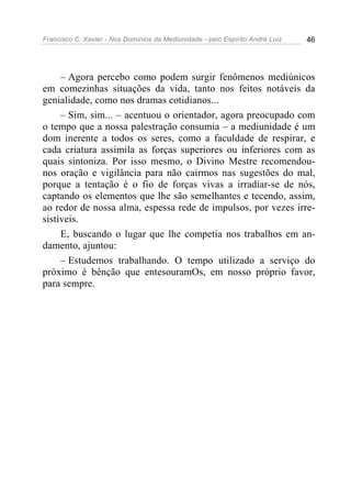 Francisco C. Xavier - Nos Domínios da Mediunidade - pelo Espírito André Luiz   46




     – Agora percebo como podem surgir fenômenos mediúnicos
em comezinhas situações da vida, tanto nos feitos notáveis da
genialidade, como nos dramas cotidianos...
     – Sim, sim... – acentuou o orientador, agora preocupado com
o tempo que a nossa palestração consumia – a mediunidade é um
dom inerente a todos os seres, como a faculdade de respirar, e
cada criatura assimila as forças superiores ou inferiores com as
quais sintoniza. Por isso mesmo, o Divino Mestre recomendou-
nos oração e vigilância para não cairmos nas sugestões do mal,
porque a tentação é o fio de forças vivas a irradiar-se de nós,
captando os elementos que lhe são semelhantes e tecendo, assim,
ao redor de nossa alma, espessa rede de impulsos, por vezes irre-
sistíveis.
     E, buscando o lugar que lhe competia nos trabalhos em an-
damento, ajuntou:
     – Estudemos trabalhando. O tempo utilizado a serviço do
próximo é bênção que entesouramOs, em nosso próprio favor,
para sempre.
 