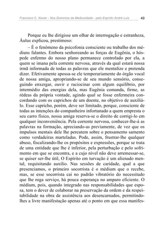 Francisco C. Xavier - Nos Domínios da Mediunidade - pelo Espírito André Luiz   49




     Porque eu lhe dirigisse um olhar de interrogação e estranheza,
Áulus explicou, prestimoso:
     – É o fenômeno da psicofonia consciente ou trabalho dos mé-
diuns falantes. Embora senhoreando as forças de Eugênia, o hós-
pede enfermo do nosso plano permanece controlado por ela, a
quem se imana pela corrente nervosa, através da qual estará nossa
irmã informada de todas as palavras que ele mentalize e pretenda
dizer. Efetivamente apossa-se ele temporariamente do órgão vocal
de nossa amiga, apropriando-se de seu mundo sensório, conse-
guindo enxergar, ouvir e raciocinar com algum equilíbrio, por
intermédio das energias dela, mas Eugênia comanda, firme, as
rédeas da própria vontade, agindo qual se fosse enfermeira con-
cordando com os caprichos de um doente, no objetivo de auxiliá-
lo. Esse capricho, porém, deve ser limitado, porque, consciente de
todas as intenções do companheiro infortunado a quem empresta o
seu carro físico, nossa amiga reserva-se o direito de corrigi-lo em
qualquer inconveniência. Pela corrente nervosa, conhecer-lhe-á as
palavras na formação, apreciando-as previamente, de vez que os
impulsos mentais dele lhe percutem sobre o pensamento sarnento
como verdadeiras marteladas. Pode, assim, frustrar-lhe qualquer
abuso, fiscalizando-lhe os propósitos e expressões, porque se trata
de uma entidade que lhe é inferior, pela perturbação e pelo sofri-
mento em que se encontra, e a cujo nível não deve arremessar-se,
se quiser ser-lhe útil, O Espírito em turvação é um alienado men-
tal, requisitando auxilio. Nas sessões de caridade, qual a que
presenciamos, o primeiro socorrista é o médium que o recebe,
mas, se esse socorrista cai no padrão vibratório do necessitado
que lhe roga serviço, há pouca esperança no amparo eficiente. O
médium, pois, quando integrado nas responsabilidades que espo-
sa, tem o dever de colaborar na preservação da ordem e da respei-
tabilidade na obra de assistência aos desencarnados, permitindo-
lhes a livre manifestação apenas até o ponto em que essa manifes-
 