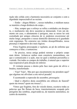 Francisco C. Xavier - Nos Domínios da Mediunidade - pelo Espírito André Luiz   50




tação não colida com a harmonia necessária ao conjunto e com a
dignidade imprescindível ao recinto.
     – Então – alegou Hilário –, nesses trabalhos, o médium nunca
se mantém a longa distância do corpo...
     – Sim, sempre que o esforço se refira a entidades em desajus-
te, o medianeiro não deve ausentar-se demasiado. Com um de-
mente em casa, o afastamento é perigoso, mas se nosso lar está
custodiado por amigos cônscios de si, podemos excursionar até
muito longe, porquanto o nosso domicílio demorar-se-á guardado
com segurança. No concurso aos irmãos desequilibrados, nossa
presença é imperativo dos mais lógicos.
     Fitou Eugênia preocupada e vigilante, ao pé do enfermo que
começava a falar, e sentenciou:
     – Se preciso, nossa amiga poderá retomar o próprio corpo
num átimo. Acham-se ambos num consórcio momentâneo, em
que o comunicante é a ação, mas no qual a médium personifica a
vontade. Em todos os campos de trabalho, é natural que o superior
seja responsável pela direção do inferior.
     O visitante passou a destra pela face num gesto de alívio e
bradou, transformado:
     – Vejo! Vejo!.. Mas por que encantamento me prendem aqui?
que algemas me afivelam a este móvel pesado?
     E acentuando a expressão de assombro, prosseguia:
     – Qual o objetivo desta assembléia em silêncio de funeral?
quem me trouxe? quem me trouxe?...
     Vimos que Eugênia, fora do veículo denso, escutava todas as
palavras que lhe fluíam da boca, transitoriamente ocupada pelo
peregrino das sombras, arquivando-as, de maneira automática, no
centro da memória.
 