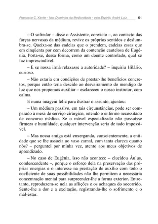 Francisco C. Xavier - Nos Domínios da Mediunidade - pelo Espírito André Luiz   51




     – O sofredor – disse o Assistente, convicto –, ao contacto das
forças nervosas da médium, revive os próprios sentidos e deslum-
bra-se. Queixa-se das cadeias que o prendem, cadeias essas que
em cinqüenta por cem decorrem da contenção cautelosa de Eugê-
nia. Porta-se, dessa forma, como um doente controlado, qual se
faz imprescindível.
     – E se nossa irmã relaxasse a autoridade? – inquiriu Hilário,
curioso.
     – Não estaria em condições de prestar-lhe benefícios concre-
tos, porque então teria descido ao desvairamento do mendigo de
luz que nos propomos auxiliar – esclareceu o nosso instrutor, com
calma.
     E numa imagem feliz para ilustrar o assunto, ajuntou:
     – Um médium passivo, em tais circunstâncias, pode ser com-
parado à mesa de serviço cirúrgico, retendo o enfermo necessitado
de concurso médico. Se o móvel especializado não possuísse
firmeza e humildade, qualquer intervenção seria de todo impossí-
vel.
     – Mas nossa amiga está enxergando, conscientemente, a enti-
dade que se lhe associa ao vaso carnal, com tanta clareza quanto
nós? – perguntei por minha vez, atento aos meus objetivos de
aprendizado.
     – No caso de Eugênia, isso não acontece – elucidou Áulus,
condescendente –, porque o esforço dela na preservação das pró-
prias energias e o interesse na prestação de auxílio com todo o
coeficiente de suas possibilidades não lhe permitem a necessária
concentração mental para surpreender-lhe a forma exterior. Entre-
tanto, reproduzem-se nela as aflições e os achaques do socorrido.
Sente-lhe a dor e a excitação, registrando-lhe o sofrimento e o
mal-estar.
 