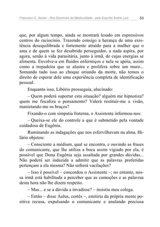 Francisco C. Xavier - Nos Domínios da Mediunidade - pelo Espírito André Luiz   53




que, por algum tempo, ainda se mostrará lesado em expressivos
centros do raciocínio. Trazendo consigo a herança de uma exis-
tência desequilibrada e fortemente atraído para a mulher que o
ama e de quem se fez desabrido perseguidor, a nada aspira, por
agora, senão à vida parasitária, junto à irmã, de cujas energias se
alimenta. Envolve-a em fluidos enfermiços e nela se apóia, assim
como a trepadeira que se alastra e prolifera sobre um muro...
Somando tudo isso ao choque oriundo da morte, não temos o
direito de esperar dele uma experiência completa de identificação
pessoal.
     Enquanto isso, Libório prosseguia, alucinado:
     – Quem poderá suportar esta situação? alguém me hipnotiza?
quem me fiscaliza o pensamento? Valerá restituir-me a visão,
manietando-me os braços?
     Fixando-o com simpatia fraterna, o Assistente informou-nos:
     – Queixa-se ele do controle a que é submetido pela vontade
cuidadosa de Eugênia.
     Ruminando as indagações que nos esfervilhavam na alma, Hi-
lário objetou:
     – Consciente a médium, qual se encontra, e ouvindo as frases
do comunicante, que lhe utiliza a boca assim vigiado por ela, é
possível que Dona Eugênia seja assaltada por grandes dúvidas...
Não poderá ser induzida a admitir que as palavras proferidas
pertençam a ela mesma? Não sofrerá vacilações?
     – Isso é possível – concordou o Assistente –; no entanto, nos-
sa irmã está habilitada a perceber que as comoções e as palavras
desta hora não lhe dizem respeito.
     – Mas... e se a dúvida a invadisse? – insistiu meu colega.
     – Então – disse Áulus, cortês –, emitiria da própria mente po-
sitiva recusa, expulsando o comunicante e anulando preciosa
 