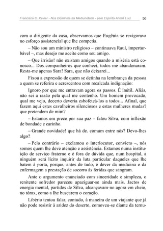 Francisco C. Xavier - Nos Domínios da Mediunidade - pelo Espírito André Luiz   56




com o dirigente da casa, observamos que Eugênia se revigorava
no esforço assistencial que lhe competia.
     – Não sou um ministro religioso – continuava Raul, impertur-
bável –, mas desejo me aceite como seu amigo.
     – Que irrisão! não existem amigos quando a miséria está co-
nosco... Dos companheiros que conheci, todos me abandonaram.
Resta-me apenas Sara! Sara, que não deixarei...
     Fixou a expressão de quem se detinha na lembrança da pessoa
a quem se referira e acrescentou com recalcada indignação:
     Ignoro por que me entravam agora os passos. É inútil. Aliás,
não sei a razão pela qual me contenho. Um homem provocado,
qual me vejo, decerto deveria esbofeteá-los a todos... Afinal, que
fazem aqui estes cavalheiros silenciosos e estas mulheres mudas?
que pretendem de mim?
     – Estamos em prece por sua paz – falou Silva, com inflexão
de bondade e carinho.
     – Grande novidade! que há de. comum entre nós? Devo-lhes
algo?
     – Pelo contrário – exclamou o interlocutor, convicto –, nós
somos quem lhe deve atenção e assistência. Estamos numa institu-
ição de serviço fraterno e é fora de dúvida que, num hospital, a
ninguém será lícito inquirir da luta particular daqueles que lhe
batem à porta, porque, antes de tudo, é dever da medicina e da
enfermagem a prestação de socorro às feridas que sangram.
     Ante o argumento enunciado com sinceridade e simpleza, o
renitente sofredor pareceu apaziguar-se ainda mais. Jactos de
energia mental, partidos de Silva, alcançavam-no agora em cheio,
no tórax, como a lhe buscarem o coração.
     Libério tentou falar, contudo, à maneira de um viajante que já
não pode resistir à aridez do deserto, comoveu-se diante da ternu-
 