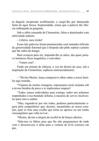 Francisco C. Xavier - Nos Domínios da Mediunidade - pelo Espírito André Luiz   57




ra daquele inesperado acolhimento, a surgir-lhe por abençoada
fonte de água fresca. Surpreendido, notou que a palavra lhe fale-
cia embargada na garganta.
     Sob o sábio comando de Clementino, falou o doutrinador com
afetividade ardente:
     – Libério, meu irmão!
     Essas três palavras foram pronunciadas com tamanha inflexão
de generosidade fraternal que o hóspede não pôde sopitar o pranto
que lhe subia do âmago.
     Raul avançou para ele, impondo-lhe as mãos, das quais jorra-
va luminoso fluxo magnético, e convidou:
     – Vamos orar!
     Findo um minuto de silêncio, a voz do diretor da casa, sob a
inspiração de Clementino, suplicou enternecidamente:

     – “Divino Mestre, lança compassivo olhar sobre a nossa famí-
lia aqui reunida...
     “Viajores de muitas romagens, repousamos neste instante sob
a árvore bendita da prece e te imploramos amparo!
     “Todos somos endividados para contigo, todos nos achamos
empenhados à tua bondade infinita, à maneira de servos insolven-
tes para com o senhor.
     “Mas, rogando-te por nós todos, pedimos particularmente a-
gora pelo companheiro que, decerto, encaminhas ao nosso cora-
ção, qual se fora uma ovelha que torna ao aprisco ou um irmão
consangüíneo que volta ao Lar..
     “Mestre, dá-nos a alegria de recebê-lo de braços abertos.
     “Sela-nos os lábios para que lhe não perguntemos de onde
vem e descerra-nos a alma para a ventura de tê-lo conosco em
paz.
 