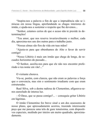 Francisco C. Xavier - Nos Domínios da Mediunidade - pelo Espírito André Luiz   58




     “Inspira-nos a palavra a fim de que a imprudência não se i-
miscua em nossa língua, aprofundando as chagas interiores do
irmão, e ajuda-nos a sustentar o respeito que lhe devemos...
     “Senhor, estamos certos de que o acaso não te preside às de-
terminações!
     “Teu amor, que nos reserva invariavelmente o melhor, cada
dia, aproxima-nos uns dos outros para o trabalho justo.
     “Nossas almas são fios da vida em tuas mãos!
     “Ajusta-os para que obtenhamos do Alto o favor de servir
contigo!
     “Nosso Libório é mais um irmão que chega de longe, de re-
cuados horizontes do passado...
     “Ó Senhor, auxilia-nos para que ele não nos encontre profe-
rindo o teu nome em vão!...”

     O visitante chorava.
     Via-se, porém, com clareza, que não eram as palavras a força
que o convencia, mas sim o sentimento irradiante com que eram
estruturadas.
     Raul Silva, sob a destra radiosa de Clementino, afigurava-se-
nos aureolado de intensa luz.
     – Ó Deus, que se passa comigo?... – conseguiu gritar Libório
em lágrimas.
     O irmão Clementino fez breve sinal a um dos assessores de
nosso plano, que apressadamente acorreu, trazendo interessante
peça que me pareceu uma tela de gaze tenuíssima, com dispositi-
vos especiais, medindo por inteiro um metro quadrado, aproxima-
damente.
 
