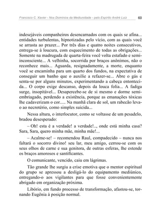 Francisco C. Xavier - Nos Domínios da Mediunidade - pelo Espírito André Luiz   60




indesejáveis companheiros desencarnados com os quais se afina...
entidades turbulentas, hipnotizadas pelo vício, com as quais você
se arrasta ao prazer... Por três dias e quatro noites consecutivos,
entrega-se à loucura, com esquecimento de todas as obrigações...
Somente na madrugada de quarta-feira você volta estafado e semi-
inconsciente... A velhinha, socorrida por braços anônimos, não o
reconhece mais... Aguarda, resignadamente, a morte, enquanto
você se encaminha para um quarto dos fundos, na expectativa de
conseguir um banho que o auxilie a refazer-se... Abre o gás e
senta-se por alguns minutos, experimentando a cabeça entonteci-
da... O corpo exige descanso, depois da louca folia... A fadiga
surge, insopitável... Desapercebe-se de si mesmo e dorme semi-
embriagado, perdendo a existência, porque as emanações tóxicas
lhe cadaverizam o cor..... Na manhã clara de sol, um rabecão leva-
o ao necrotério, como simples suicida...
     Nessa altura, o interlocutor, como se voltasse de um pesadelo,
bradou desesperado:
     – Oh! esta é a verdade! a verdade!.., onde está minha casa?
Sara, Sara, quero minha mãe, minha mãe!...
     – Acalme-se! – recomendou Raul, compadecido – nunca nos
faltará o socorro divino! seu lar, meu amigo, cerrou-se com os
seus olhos de carne e sua genitora, de outras esferas, lhe estende
os braços amorosos e santificantes.
     O comunicante, vencido, caiu em lágrimas.
     Tão grande lhe surgiu a crise emotiva que o mentor espiritual
do grupo se apressou a desligá-lo do equipamento mediúnico,
entregando-o aos vigilantes para que fosse convenientemente
abrigado em organização próxima.
     Libório, em fundo processo de transformação, afastou-se, tor-
nando Eugênia à posição normal.
 