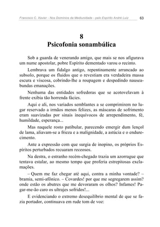 Francisco C. Xavier - Nos Domínios da Mediunidade - pelo Espírito André Luiz   63




                              8
                   Psicofonia sonambúlica
     Sob a guarda de venerando amigo, que mais se nos afigurava
um nume apostolar, pobre Espírito dementado varou o recinto.
     Lembrava um fidalgo antigo, repentinamente arrancado ao
subsolo, porque os fluidos que o revestiam era verdadeira massa
escura e viscosa, cobrindo-lhe a roupagem e despedindo nausea-
bundas emanações.
     Nenhuma das entidades sofredoras que se acotovelavam à
frente exibia tão horrenda fácies.
     Aqui e ali, nos variados semblantes a se comprimirem no lu-
gar reservado a irmãos menos felizes, as máscaras de sofrimento
eram suavizadas por sinais inequívocos de arrependimento, fé,
humildade, esperança...
     Mas naquele rosto patibular, parecendo emergir dum lençol
de lama, aliavam-se a frieza e a malignidade, a astúcia e o endure-
cimento.
     Ante a expressão com que surgia de inopino, os próprios Es-
píritos perturbados recuaram receosos.
     Na destra, o estranho recém-chegado trazia um azorrague que
tentava estalar, ao mesmo tempo que proferia estrepitosas excla-
mações.
     – Quem me faz chegar até aqui, contra a minha vontade? –
bramia, semi-afônico. – Covardes! por que me segregarem assim?
onde estão os abutres que me devoraram os olhos? Infames! Pa-
gar-me-ão caro os ultrajes sofridos!...
     E evidenciando o extremo desequilíbrio mental de que se fa-
zia portador, continuava em rude tom de voz:
 