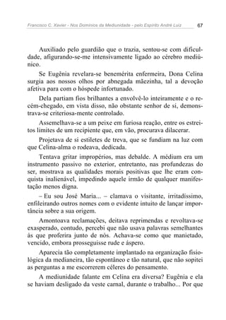 Francisco C. Xavier - Nos Domínios da Mediunidade - pelo Espírito André Luiz   67




     Auxiliado pelo guardião que o trazia, sentou-se com dificul-
dade, afigurando-se-me intensivamente ligado ao cérebro mediú-
nico.
     Se Eugênia revelara-se benemérita enfermeira, Dona Celina
surgia aos nossos olhos por abnegada mãezinha, tal a devoção
afetiva para com o hóspede infortunado.
     Dela partiam fios brilhantes a envolvê-lo inteiramente e o re-
cém-chegado, em vista disso, não obstante senhor de si, demons-
trava-se criteriosa-mente controlado.
     Assemelhava-se a um peixe em furiosa reação, entre os estrei-
tos limites de um recipiente que, em vão, procurava dilacerar.
     Projetava de si estiletes de treva, que se fundiam na luz com
que Celina-alma o rodeava, dedicada.
     Tentava gritar impropérios, mas debalde. A médium era um
instrumento passivo no exterior, entretanto, nas profundezas do
ser, mostrava as qualidades morais positivas que lhe eram con-
quista inalienável, impedindo aquele irmão de qualquer manifes-
tação menos digna.
     – Eu sou José Maria... – clamava o visitante, irritadíssimo,
enfileirando outros nomes com o evidente intuito de lançar impor-
tância sobre a sua origem.
     Amontoava reclamações, deitava reprimendas e revoltava-se
exasperado, contudo, percebi que não usava palavras semelhantes
às que proferira junto de nós. Achava-se como que manietado,
vencido, embora prosseguisse rude e áspero.
     Aparecia tão completamente implantado na organização fisio-
lógica da medianeira, tão espontâneo e tão natural, que não sopitei
as perguntas a me escorrerem céleres do pensamento.
     A mediunidade falante em Celina era diversa? Eugênia e ela
se haviam desligado da veste carnal, durante o trabalho... Por que
 