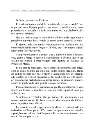 Francisco C. Xavier - Nos Domínios da Mediunidade - pelo Espírito André Luiz   7




     O futuro pertence ao Espírito!
     E, meditando no amanhã da coletividade terrestre, André Luis
organizou estas ligeiras páginas, em torno da mediunidade, com-
preendendo a importância, cada vez maior, do intercâmbio espiri-
tual entre as criaturas.
     Quanto mais avança na ascensão evolutiva, mais seguramente
percebe o homem a inexistência da morte como cessação da vida.
     E agora, mais que nunca, reconhece-se na posição de uma
consciência retida entre forças e fluidos, provisoriamente agluti-
nados para fins educativos.
     Compreende, pouco a pouco, que o túmulo é porta à renova-
ção, como o berço é acesso à experiência, e observa que o seu
estágio no Planeta é uma viagem com destino às estações do
Progresso Maior.
     E, na grande romagem, todos somos instrumentos das forças
com as quais estamos em sintonia. Todos somos médiuns, dentro
do campo mental que nos é próprio, associando-nos às energias
edificantes, se o nosso pensamento flui na direção da vida superi-
or, ou às forças perturbadoras e deprimentes, se ainda nos escravi-
zamos às sombras da vida primitivista ou torturada.
     Cada criatura com os sentimentos que lhe caracterizam a vida
íntima emite raios específicos e vive na onda espiritual com que
se Identifica.
     Semelhantes verdades não permanecerão semi-ocultas em
nossos santuários de fé. Irradiar-se-ão dos templos da Ciência
como equações matemáticas.
     E enquanto variados aprendizes focalizam a mediunidade, es-
tudando-a da Terra para o Céu, nosso amigo procura analisar-lhe
a posição e os valores, do Céu para a Terra, colaborando na cons-
trução dos tempos novos.
 
