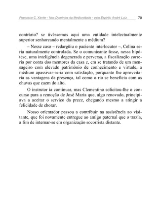 Francisco C. Xavier - Nos Domínios da Mediunidade - pelo Espírito André Luiz   70




contrário? se tivéssemos aqui uma entidade intelectualmente
superior senhoreando mentalmente a médium?
     – Nesse caso – redargüiu o paciente interlocutor –, Celina se-
ria naturalmente controlada. Se o comunicante fosse, nessa hipó-
tese, uma inteligência degenerada e perversa, a fiscalização corre-
ria por conta dos mentores da casa e, em se tratando de um men-
sageiro com elevado patrimônio de conhecimento e virtude, a
médium apassivar-se-ia com satisfação, porquanto lhe aproveita-
ria as vantagens da presença, tal como o rio se beneficia com as
chuvas que caem do alto.
     O instrutor ia continuar, mas Clementino solicitou-lhe o con-
curso para a remoção de José Maria que, algo renovado, principi-
ava a aceitar o serviço da prece, chegando mesmo a atingir a
felicidade de chorar.
     Nosso orientador passou a contribuir na assistência ao visi-
tante, que foi novamente entregue ao amigo paternal que o trazia,
a fim de internar-se em organização socorrista distante.
 