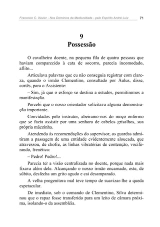 Francisco C. Xavier - Nos Domínios da Mediunidade - pelo Espírito André Luiz   71




                                     9
                                 Possessão
     O cavalheiro doente, na pequena fila de quatro pessoas que
haviam comparecido à cata de socorro, parecia incomodado,
aflito...
     Articulava palavras que eu não conseguia registrar com clare-
za, quando o irmão Clementino, consultado por Áulus, disse,
cortês, para o Assistente:
     – Sim, já que o esforço se destina a estudos, permitiremos a
manifestação.
     Percebi que o nosso orientador solicitava alguma demonstra-
ção importante.
     Convidados pelo instrutor, abeiramo-nos do moço enfermo
que se fazia assistir por uma senhora de cabelos grisalhos, sua
própria mãezinha.
     Atendendo às recomendações do supervisor, os guardas admi-
tiram a passagem de uma entidade evidentemente aloucada, que
atravessou, de chofre, as linhas vibratórias de contenção, vocife-
rando, frenética:
     – Pedro! Pedro!...
     Parecia ter a visão centralizada no doente, porque nada mais
fixava além dele. Alcançando o nosso irmão encarnado, este, de
súbito, desfecha um grito agudo e cai desamparado.
     A velha progenitora mal teve tempo de suavizar-lhe a queda
espetacular.
     De imediato, sob o comando de Clementino, Silva determi-
nou que o rapaz fosse transferido para um leito de câmara próxi-
ma, isolando-o da assembléia.
 