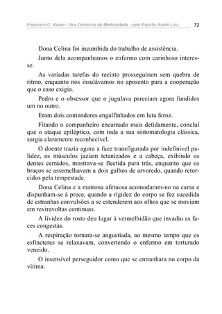 Francisco C. Xavier - Nos Domínios da Mediunidade - pelo Espírito André Luiz   72




      Dona Celina foi incumbida do trabalho de assistência.
      Junto dela acompanhamos o enfermo com carinhoso interes-
se.
     As variadas tarefas do recinto prosseguiram sem quebra de
ritmo, enquanto nos insulávamos no aposento para a cooperação
que o caso exigia.
     Pedro e o obsessor que o jugulava pareciam agora fundidos
um no outro.
     Eram dois contendores engalfinhados em luta feroz.
     Fitando o companheiro encarnado mais detidamente, concluí
que o ataque epiléptico, com toda a sua sintomatologia clássica,
surgia claramente reconhecível.
     O doente trazia agora a face transfigurada por indefinível pa-
lidez, os músculos jaziam tetanizados e a cabeça, exibindo os
dentes cerrados, mostrava-se flectida para trás, enquanto que os
braços se assemelhavam a dois galhos de arvoredo, quando retor-
cidos pela tempestade.
     Dona Celina e a matrona afetuosa acomodaram-no na cama e
dispunham-se à prece, quando a rigidez do corpo se fez sucedida
de estranhas convulsões a se estenderem aos olhos que se moviam
em reviravoltas continuas.
     A lividez do rosto deu lugar à vermelhidão que invadiu as fa-
ces congestas.
     A respiração tornara-se angustiada, ao mesmo tempo que os
esfíncteres se relaxavam, convertendo o enfermo em torturado
vencido.
     O insensível perseguidor como que se entranhara no corpo da
vítima.
 