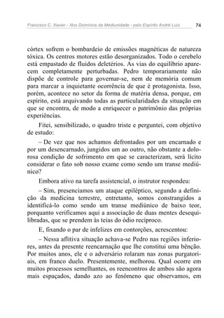 Francisco C. Xavier - Nos Domínios da Mediunidade - pelo Espírito André Luiz   74




córtex sofrem o bombardeio de emissões magnéticas de natureza
tóxica. Os centros motores estão desorganizados. Todo o cerebelo
está empastado de fluidos deletérios. As vias do equilíbrio apare-
cem completamente perturbadas. Pedro temporariamente não
dispõe de controle para governar-se, nem de memória comum
para marcar a inquietante ocorrência de que é protagonista. Isso,
porém, acontece no setor da forma de matéria densa, porque, em
espírito, está arquivando todas as particularidades da situação em
que se encontra, de modo a enriquecer o patrimônio das próprias
experiências.
     Fitei, sensibilizado, o quadro triste e perguntei, com objetivo
de estudo:
     – De vez que nos achamos defrontados por um encarnado e
por um desencarnado, jungidos um ao outro, não obstante a dolo-
rosa condição de sofrimento em que se caracterizam, será lícito
considerar o fato sob nosso exame como sendo um transe mediú-
nico?
     Embora ativo na tarefa assistencial, o instrutor respondeu:
     – Sim, presenciamos um ataque epiléptico, segundo a defini-
ção da medicina terrestre, entretanto, somos constrangidos a
identificá-lo como sendo um transe mediúnico de baixo teor,
porquanto verificamos aqui a associação de duas mentes desequi-
libradas, que se prendem às teias do ódio recíproco.
     E, fixando o par de infelizes em contorções, acrescentou:
     – Nessa aflitiva situação achava-se Pedro nas regiões inferio-
res, antes da presente reencarnação que lhe constitui uma bênção.
Por muitos anos, ele e o adversário rolaram nas zonas purgatori-
ais, em franco duelo. Presentemente, melhorou. Qual ocorre em
muitos processos semelhantes, os reencontros de ambos são agora
mais espaçados, dando azo ao fenômeno que observamos, em
 