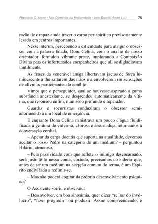 Francisco C. Xavier - Nos Domínios da Mediunidade - pelo Espírito André Luiz   75




razão de o rapaz ainda trazer o corpo perispirítico provisoriamente
lesado em centros importantes.
     Nesse ínterim, percebendo a dificuldade para atingir o obses-
sor com a palavra falada, Dona Celina, com o auxílio de nosso
orientador, formulou vibrante prece, implorando a Compaixão
Divina para os infortunados companheiros que ali se digladiavam
inutilmente.
     As frases da venerável amiga libertavam jactos de força lu-
minescente a lhe saltarem das mãos e a envolverem em sensações
de alívio os participantes do conflito.
     Vimos que o perseguidor, qual se houvesse aspirado alguma
substância anestesiante, se desprendeu automaticamente da víti-
ma, que repousou enfim, num sono profundo e reparador.
     Guardas e socorristas conduziram o obsessor semi-
adormecido a um local de emergência.
     E enquanto Dona Celina ministrava um pouco d’água fluidi-
ficada à genitora do enfermo, chorosa e assustadiça, retornamos à
conversação cordial.
     – Apesar da carga doentia que suporta na atualidade, devemos
aceitar o nosso Pedro na categoria de um médium? – perguntou
Hilário, atencioso.
     – Pela passividade com que reflete o inimigo desencarnado,
será justo tê-lo nessa conta, contudo, precisamos considerar que,
antes de ser um médium na acepção comum do termo, é um Espí-
rito endividado a redimir-se.
     – Mas não poderá cogitar do próprio desenvolvimento psíqui-
co?
     O Assistente sorriu e observou:
     – Desenvolver, em boa sinonímia, quer dizer “retirar do invó-
lucro”, “fazer progredir” ou produzir. Assim compreendendo, é
 