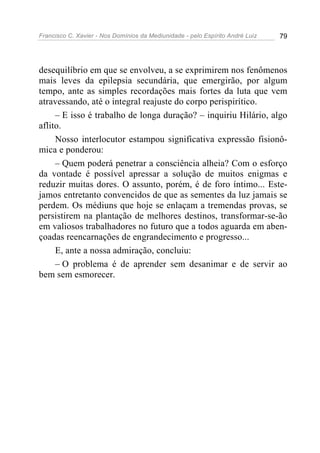 Francisco C. Xavier - Nos Domínios da Mediunidade - pelo Espírito André Luiz   79




desequilíbrio em que se envolveu, a se exprimirem nos fenômenos
mais leves da epilepsia secundária, que emergirão, por algum
tempo, ante as simples recordações mais fortes da luta que vem
atravessando, até o integral reajuste do corpo perispirítico.
     – E isso é trabalho de longa duração? – inquiriu Hilário, algo
aflito.
     Nosso interlocutor estampou significativa expressão fisionô-
mica e ponderou:
     – Quem poderá penetrar a consciência alheia? Com o esforço
da vontade é possível apressar a solução de muitos enigmas e
reduzir muitas dores. O assunto, porém, é de foro íntimo... Este-
jamos entretanto convencidos de que as sementes da luz jamais se
perdem. Os médiuns que hoje se enlaçam a tremendas provas, se
persistirem na plantação de melhores destinos, transformar-se-ão
em valiosos trabalhadores no futuro que a todos aguarda em aben-
çoadas reencarnações de engrandecimento e progresso...
     E, ante a nossa admiração, concluiu:
     – O problema é de aprender sem desanimar e de servir ao
bem sem esmorecer.
 