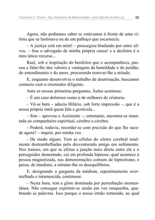 Francisco C. Xavier - Nos Domínios da Mediunidade - pelo Espírito André Luiz   82




    Agora, não podíamos saber se estávamos à frente de uma ví-
tima que se lastimava ou de um palhaço que escarnecia.
    – A justiça está em mim! – prosseguia bradando por entre sil-
vos. – Sou o advogado de minha própria causa! e a desforra é o
meu único recurso...
    Raul, sob a inspiração do benfeitor que o acompanhava, pas-
sou a falar-lhe dos valores e vantagens da humildade e do perdão,
do entendimento e do amor, procurando renovar-lhe a atitude.
    E, enquanto desenvolvia o trabalho da doutrinação, buscamos
contacto com o orientador diligente.
    Ante as nossas primeiras perguntas, Áulus acentuou:
    – É um caso doloroso como o de milhares de criaturas.
    – Vê-se bem – aduziu Hilário, sob forte impressão –, que é a
nossa própria irmã quem fala e gesticula...
    – Sim – aprovou o Assistente –, entretanto, encontra-se iman-
tada ao companheiro espiritual, cérebro a cérebro.
    – Poderá, todavia, recordar-se com precisão do que lhe suce-
de agora? – inquiri, por minha vez.
    – De modo algum. Tem as células do córtex cerebral total-
mente destrambelhadas pelo desventurado amigo em sofrimento.
Nos transes, em que se efetua a junção mais direta entre ela e o
perseguidor dementado, cai em profunda hipnose, qual acontece à
pessoa magnetizada, nas demonstrações comuns de hipnotismo, e
passa, de imediato, a retratar-lhe os desequilíbrios.
    E, designando a garganta da médium, repentinamente aver-
melhada e intumescida, continuou:
    – Nesta hora, tem a glote dominada por perturbação momen-
tânea. Não consegue exprimir-se senão em voz rouquenha, que-
brando as palavras. Isso porque o nosso irmão torturado, ao qual
 