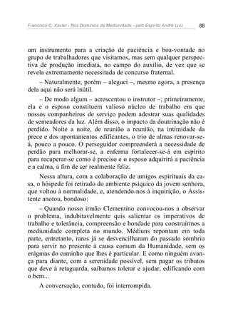 Francisco C. Xavier - Nos Domínios da Mediunidade - pelo Espírito André Luiz   88




um instrumento para a criação de paciência e boa-vontade no
grupo de trabalhadores que visitamos, mas sem qualquer perspec-
tiva de produção imediata, no campo do auxílio, de vez que se
revela extremamente necessitada de concurso fraternal.
     – Naturalmente, porém – aleguei –, mesmo agora, a presença
dela aqui não será inútil.
     – De modo algum – acrescentou o instrutor –; primeiramente,
ela e o esposo constituem valioso núcleo de trabalho em que
nossos companheiros de serviço podem adestrar suas qualidades
de semeadores da luz. Além disso, o impacto da doutrinação não é
perdido. Noite a noite, de reunião a reunião, na intimidade da
prece e dos apontamentos edificantes, o trio de almas renovar-se-
á, pouco a pouco. O perseguidor compreenderá a necessidade de
perdão para melhorar-se, a enferma fortalecer-se-á em espírito
para recuperar-se como é preciso e o esposo adquirirá a paciência
e a calma, a fim de ser realmente feliz.
     Nessa altura, com a colaboração de amigos espirituais da ca-
sa, o hóspede foi retirado do ambiente psíquico da jovem senhora,
que voltou à normalidade, e, atendendo-nos à inquirição, o Assis-
tente anotou, bondoso:
     – Quando nosso irmão Clementino convocou-nos a observar
o problema, indubitavelmente quis salientar os imperativos de
trabalho e tolerância, compreensão e bondade para construirmos a
mediunidade completa no mundo. Médiuns repontam em toda
parte, entretanto, raros já se desvencilharam do passado sombrio
para servir no presente à causa comum da Humanidade, sem os
enigmas do caminho que lhes é particular. E como ninguém avan-
ça para diante, com a serenidade possível, sem pagar os tributos
que deve à retaguarda, saibamos tolerar e ajudar, edificando com
o bem...
     A conversação, contudo, foi interrompida.
 