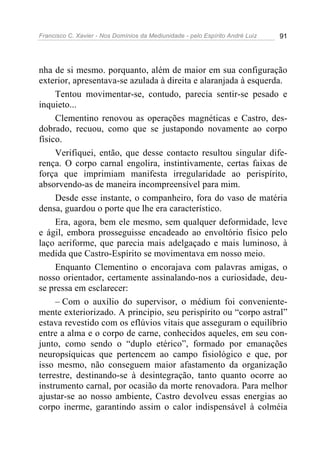 Francisco C. Xavier - Nos Domínios da Mediunidade - pelo Espírito André Luiz   91




nha de si mesmo. porquanto, além de maior em sua configuração
exterior, apresentava-se azulada à direita e alaranjada à esquerda.
     Tentou movimentar-se, contudo, parecia sentir-se pesado e
inquieto...
     Clementino renovou as operações magnéticas e Castro, des-
dobrado, recuou, como que se justapondo novamente ao corpo
físico.
     Verifiquei, então, que desse contacto resultou singular dife-
rença. O corpo carnal engolira, instintivamente, certas faixas de
força que imprimiam manifesta irregularidade ao perispírito,
absorvendo-as de maneira incompreensível para mim.
     Desde esse instante, o companheiro, fora do vaso de matéria
densa, guardou o porte que lhe era característico.
     Era, agora, bem ele mesmo, sem qualquer deformidade, leve
e ágil, embora prosseguisse encadeado ao envoltório físico pelo
laço aeriforme, que parecia mais adelgaçado e mais luminoso, à
medida que Castro-Espírito se movimentava em nosso meio.
     Enquanto Clementino o encorajava com palavras amigas, o
nosso orientador, certamente assinalando-nos a curiosidade, deu-
se pressa em esclarecer:
     – Com o auxílio do supervisor, o médium foi conveniente-
mente exteriorizado. A principio, seu perispírito ou “corpo astral”
estava revestido com os eflúvios vitais que asseguram o equilíbrio
entre a alma e o corpo de carne, conhecidos aqueles, em seu con-
junto, como sendo o “duplo etérico”, formado por emanações
neuropsíquicas que pertencem ao campo fisiológico e que, por
isso mesmo, não conseguem maior afastamento da organização
terrestre, destinando-se à desintegração, tanto quanto ocorre ao
instrumento carnal, por ocasião da morte renovadora. Para melhor
ajustar-se ao nosso ambiente, Castro devolveu essas energias ao
corpo inerme, garantindo assim o calor indispensável à colméia
 