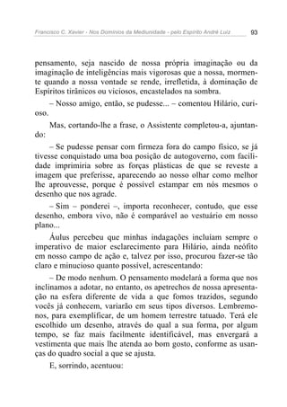 Francisco C. Xavier - Nos Domínios da Mediunidade - pelo Espírito André Luiz   93




pensamento, seja nascido de nossa própria imaginação ou da
imaginação de inteligências mais vigorosas que a nossa, mormen-
te quando a nossa vontade se rende, irrefletida, à dominação de
Espíritos tirânicos ou viciosos, encastelados na sombra.
     – Nosso amigo, então, se pudesse... – comentou Hilário, curi-
oso.
     Mas, cortando-lhe a frase, o Assistente completou-a, ajuntan-
do:
     – Se pudesse pensar com firmeza fora do campo físico, se já
tivesse conquistado uma boa posição de autogoverno, com facili-
dade imprimiria sobre as forças plásticas de que se reveste a
imagem que preferisse, aparecendo ao nosso olhar como melhor
lhe aprouvesse, porque é possível estampar em nós mesmos o
desenho que nos agrade.
     – Sim – ponderei –, importa reconhecer, contudo, que esse
desenho, embora vivo, não é comparável ao vestuário em nosso
plano...
     Áulus percebeu que minhas indagações incluíam sempre o
imperativo de maior esclarecimento para Hilário, ainda neófito
em nosso campo de ação e, talvez por isso, procurou fazer-se tão
claro e minucioso quanto possível, acrescentando:
     – De modo nenhum. O pensamento modelará a forma que nos
inclinamos a adotar, no entanto, os apetrechos de nossa apresenta-
ção na esfera diferente de vida a que fomos trazidos, segundo
vocês já conhecem, variarão em seus tipos diversos. Lembremo-
nos, para exemplificar, de um homem terrestre tatuado. Terá ele
escolhido um desenho, através do qual a sua forma, por algum
tempo, se faz mais facilmente identificável, mas envergará a
vestimenta que mais lhe atenda ao bom gosto, conforme as usan-
ças do quadro social a que se ajusta.
     E, sorrindo, acentuou:
 