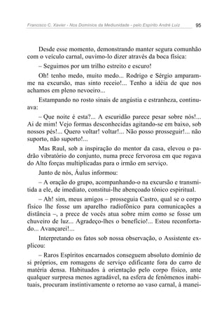 Francisco C. Xavier - Nos Domínios da Mediunidade - pelo Espírito André Luiz   95




     Desde esse momento, demonstrando manter segura comunhão
com o veículo carnal, ouvimo-lo dizer através da boca física:
     – Seguimos por um trilho estreito e escuro!
     Oh! tenho medo, muito medo... Rodrigo e Sérgio amparam-
me na excursão, mas sinto receio!... Tenho a idéia de que nos
achamos em pleno nevoeiro...
     Estampando no rosto sinais de angústia e estranheza, continu-
ava:
     – Que noite é esta?... A escuridão parece pesar sobre nós!...
Ai de mim! Vejo formas desconhecidas agitando-se em baixo, sob
nossos pés!... Quero voltar! voltar!... Não posso prosseguir!... não
suporto, não suporto!...
     Mas Raul, sob a inspiração do mentor da casa, elevou o pa-
drão vibratório do conjunto, numa prece fervorosa em que rogava
do Alto forças multiplicadas para o irmão em serviço.
     Junto de nós, Áulus informou:
     – A oração do grupo, acompanhando-o na excursão e transmi-
tida a ele, de imediato, constitui-lhe abençoado tônico espiritual.
     – Ah! sim, meus amigos – prosseguia Castro, qual se o corpo
físico lhe fosse um aparelho radiofônico para comunicações a
distância –, a prece de vocês atua sobre mim como se fosse um
chuveiro de luz... Agradeço-lhes o benefício!... Estou reconforta-
do... Avançarei!...
     Interpretando os fatos sob nossa observação, o Assistente ex-
plicou:
     – Raros Espíritos encarnados conseguem absoluto domínio de
si próprios, em romagens de serviço edificante fora do carro de
matéria densa. Habituados à orientação pelo corpo físico, ante
qualquer surpresa menos agradável, na esfera de fenômenos inabi-
tuais, procuram instintivamente o retorno ao vaso carnal, à manei-
 