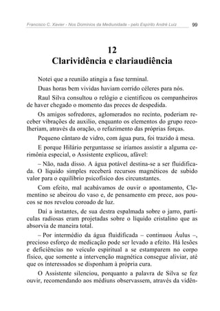 Francisco C. Xavier - Nos Domínios da Mediunidade - pelo Espírito André Luiz   99




                         12
            Clarividência e clariaudiência
     Notei que a reunião atingia a fase terminal.
     Duas horas bem vividas haviam corrido céleres para nós.
     Raul Silva consultou o relógio e cientificou os companheiros
de haver chegado o momento das preces de despedida.
     Os amigos sofredores, aglomerados no recinto, poderiam re-
ceber vibrações de auxilio, enquanto os elementos do grupo reco-
lheriam, através da oração, o refazimento das próprias forças.
     Pequeno cântaro de vidro, com água pura, foi trazido à mesa.
     E porque Hilário perguntasse se iríamos assistir a alguma ce-
rimônia especial, o Assistente explicou, afável:
     – Não, nada disso. A água potável destina-se a ser fluidifica-
da. O líquido simples receberá recursos magnéticos de subido
valor para o equilíbrio psicofísico dos circunstantes.
     Com efeito, mal acabávamos de ouvir o apontamento, Cle-
mentino se abeirou do vaso e, de pensamento em prece, aos pou-
cos se nos revelou coroado de luz.
     Daí a instantes, de sua destra espalmada sobre o jarro, partí-
culas radiosas eram projetadas sobre o líquido cristalino que as
absorvia de maneira total.
     – Por intermédio da água fluidificada – continuou Áulus –,
precioso esforço de medicação pode ser levado a efeito. Há lesões
e deficiências no veículo espiritual a se estamparem no corpo
físico, que somente a intervenção magnética consegue aliviar, até
que os interessados se disponham à própria cura.
     O Assistente silenciou, porquanto a palavra de Silva se fez
ouvir, recomendando aos médiuns observassem, através da vidên-
 