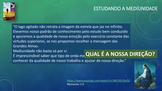 “O lago agitado não retrata a imagem da estrela que jaz no infinito.
Elevemos nosso padrão de conhecimento pelo estudo bem conduzido
e apuremos a qualidade de nossa emoção pelo exercício constante das
virtudes superiores, se nos propomos recolher a mensagem das
Grandes Almas.
Mediunidade não basta só por si.
É imprescindível saber que tipo de onda mental assimilamos para
conhecer da qualidade de nosso trabalho e ajuizar de nossa direção.”
ESTUDANDO A MEDIUNIDADE
QUAL É A NOSSA DIREÇÃO?
https://www.youtube.com/watch?v=3NCDDrTps5U
Momento 1:0
 