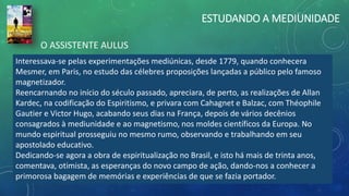 ESTUDANDO A MEDIUNIDADE
Interessava-se pelas experimentações mediúnicas, desde 1779, quando conhecera
Mesmer, em Paris, no estudo das célebres proposições lançadas a público pelo famoso
magnetizador.
Reencarnando no início do século passado, apreciara, de perto, as realizações de Allan
Kardec, na codificação do Espiritismo, e privara com Cahagnet e Balzac, com Théophile
Gautier e Victor Hugo, acabando seus dias na França, depois de vários decênios
consagrados à mediunidade e ao magnetismo, nos moldes científicos da Europa. No
mundo espiritual prosseguiu no mesmo rumo, observando e trabalhando em seu
apostolado educativo.
Dedicando-se agora a obra de espiritualização no Brasil, e isto há mais de trinta anos,
comentava, otimista, as esperanças do novo campo de ação, dando-nos a conhecer a
primorosa bagagem de memórias e experiências de que se fazia portador.
O ASSISTENTE AULUS
 