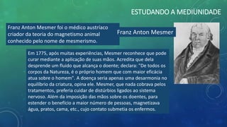 ESTUDANDO A MEDIUNIDADE
Franz Anton Mesmer foi o médico austríaco
criador da teoria do magnetismo animal
conhecido pelo nome de mesmerismo.
Em 1775, após muitas experiências, Mesmer reconhece que pode
curar mediante a aplicação de suas mãos. Acredita que dela
desprende um fluido que alcança o doente; declara: "De todos os
corpos da Natureza, é o próprio homem que com maior eficácia
atua sobre o homem". A doença seria apenas uma desarmonia no
equilíbrio da criatura, opina ele. Mesmer, que nada cobrava pelos
tratamentos, preferia cuidar de distúrbios ligados ao sistema
nervoso. Além da imposição das mãos sobre os doentes, para
estender o benefício a maior número de pessoas, magnetizava
água, pratos, cama, etc., cujo contato submetia os enfermos.
Franz Anton Mesmer
 