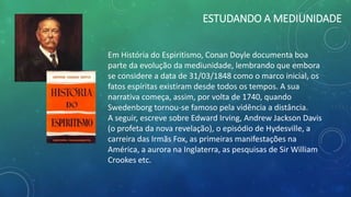 ESTUDANDO A MEDIUNIDADE
Em História do Espiritismo, Conan Doyle documenta boa
parte da evolução da mediunidade, lembrando que embora
se considere a data de 31/03/1848 como o marco inicial, os
fatos espíritas existiram desde todos os tempos. A sua
narrativa começa, assim, por volta de 1740, quando
Swedenborg tornou-se famoso pela vidência a distância.
A seguir, escreve sobre Edward Irving, Andrew Jackson Davis
(o profeta da nova revelação), o episódio de Hydesville, a
carreira das Irmãs Fox, as primeiras manifestações na
América, a aurora na Inglaterra, as pesquisas de Sir William
Crookes etc.
 