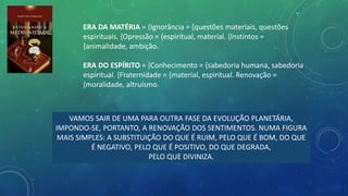 ERA DA MATÉRIA = {Ignorância = {questões materiais, questões
espirituais. {Opressão = {espiritual, material. {Instintos =
{animalidade, ambição.
ERA DO ESPÍRITO = {Conhecimento = {sabedoria humana, sabedoria
espiritual. {Fraternidade = {material, espiritual. Renovação =
{moralidade, altruísmo.
VAMOS SAIR DE UMA PARA OUTRA FASE DA EVOLUÇÃO PLANETÁRIA,
IMPONDO-SE, PORTANTO, A RENOVAÇÃO DOS SENTIMENTOS. NUMA FIGURA
MAIS SIMPLES: A SUBSTITUIÇÃO DO QUE É RUIM, PELO QUE É BOM, DO QUE
É NEGATIVO, PELO QUE É POSITIVO, DO QUE DEGRADA,
PELO QUE DIVINIZA.
 