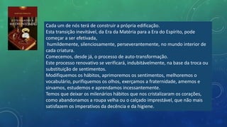 Cada um de nós terá de construir a própria edificação.
Esta transição inevitável, da Era da Matéria para a Era do Espírito, pode
começar a ser efetivada,
humildemente, silenciosamente, perseverantemente, no mundo interior de
cada criatura.
Comecemos, desde já, o processo de auto-transformação.
Este processo renovativo se verificará, indubitávelmente, na base da troca ou
substituição de sentimentos.
Modifiquemos os hábitos, aprimoremos os sentimentos, melhoremos o
vocabulário, purifiquemos os olhos, exerçamos a fraternidade, amemos e
sirvamos, estudemos e aprendamos incessantemente.
Temos que deixar os milenários hábitos que nos cristalizaram os corações,
como abandonamos a roupa velha ou o calçado imprestável, que não mais
satisfazem os imperativos da decência e da higiene.
 