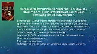 “CADA PLANETA REVOLUCIONA NA ÓRBITA QUE LHE ÉASSINALADA
PELAS LEIS DO EQUILÍBRIO, SEM ULTRAPASSAR AS LINHAS DE
GRAVITAÇÃO QUE LHE DIZEM RESPEITO.”
Demonstrado, assim, de forma irretorquível, que em tudo funcionam e
operam, invariavelmente, o fator “Sintonia” e o elemento (ressonância),
recordemos, ainda com o instrutor Albério, o aspecto de maior relevância,
consubstanciado na interdependência entre as almas, encarnadas ou
desencarnadas, no tocante ao problema evolutivo.
Há grupos de Espíritos, ou consciências, evoluindo simultaneamente.
Alimentam-se reciprocamente.
Nutrem-se mutuamente.
Fortalecem-se uns aos outros, em verdadeira compensação vibratória.
 