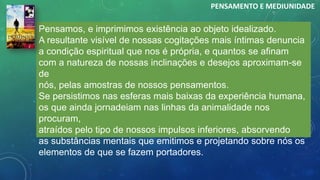 Pensamos, e imprimimos existência ao objeto idealizado.
A resultante visível de nossas cogitações mais íntimas denuncia
a condição espiritual que nos é própria, e quantos se afinam
com a natureza de nossas inclinações e desejos aproximam-se
de
nós, pelas amostras de nossos pensamentos.
Se persistimos nas esferas mais baixas da experiência humana,
os que ainda jornadeiam nas linhas da animalidade nos
procuram,
atraídos pelo tipo de nossos impulsos inferiores, absorvendo
as substâncias mentais que emitimos e projetando sobre nós os
elementos de que se fazem portadores.
PENSAMENTO E MEDIUNIDADE
 