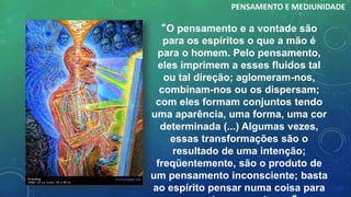 “O pensamento e a vontade são
para os espíritos o que a mão é
para o homem. Pelo pensamento,
eles imprimem a esses fluidos tal
ou tal direção; aglomeram-nos,
combinam-nos ou os dispersam;
com eles formam conjuntos tendo
uma aparência, uma forma, uma cor
determinada (...) Algumas vezes,
essas transformações são o
resultado de uma intenção;
freqüentemente, são o produto de
um pensamento inconsciente; basta
ao espírito pensar numa coisa para
PENSAMENTO E MEDIUNIDADE
 