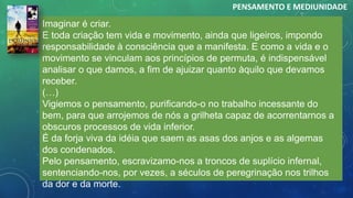 Imaginar é criar.
E toda criação tem vida e movimento, ainda que ligeiros, impondo
responsabilidade à consciência que a manifesta. E como a vida e o
movimento se vinculam aos princípios de permuta, é indispensável
analisar o que damos, a fim de ajuizar quanto àquilo que devamos
receber.
(…)
Vigiemos o pensamento, purificando-o no trabalho incessante do
bem, para que arrojemos de nós a grilheta capaz de acorrentarnos a
obscuros processos de vida inferior.
É da forja viva da idéia que saem as asas dos anjos e as algemas
dos condenados.
Pelo pensamento, escravizamo-nos a troncos de suplício infernal,
sentenciando-nos, por vezes, a séculos de peregrinação nos trilhos
da dor e da morte.
PENSAMENTO E MEDIUNIDADE
 