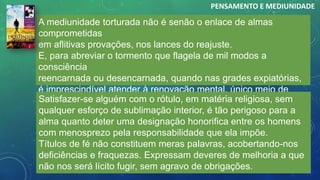 A mediunidade torturada não é senão o enlace de almas
comprometidas
em aflitivas provações, nos lances do reajuste.
E, para abreviar o tormento que flagela de mil modos a
consciência
reencarnada ou desencarnada, quando nas grades expiatórias,
é imprescindível atender à renovação mental, único meio de
recuperação da harmonia.
PENSAMENTO E MEDIUNIDADE
Satisfazer-se alguém com o rótulo, em matéria religiosa, sem
qualquer esforço de sublimação interior, é tão perigoso para a
alma quanto deter uma designação honorifica entre os homens
com menosprezo pela responsabilidade que ela impõe.
Títulos de fé não constituem meras palavras, acobertando-nos
deficiências e fraquezas. Expressam deveres de melhoria a que
não nos será lícito fugir, sem agravo de obrigações.
 