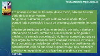 Em nossos círculos de trabalho, desse modo, não nos bastará
o ato de crer e convencer.
Ninguém é realmente espírita à altura desse nome, tão-só
porque haja conseguido a cura de uma escabiose renitente, com
o
amparo de entidades amigas, e se decida, por isso, a aceitar a
intervenção do Além-Túmulo na sua existência; e ninguém é
médium, na elevada conceituação do termo, somente porque se
faça órgão de comunicação entre criaturas visíveis e invisíveis.
Para conquistar a posição de trabalho a que nos destinamos, de
conformidade com os princípios superiores que nos enaltecem
o roteiro, é necessário concretizar-lhes a essência em nossa
estrada,
PENSAMENTO E MEDIUNIDADE
 